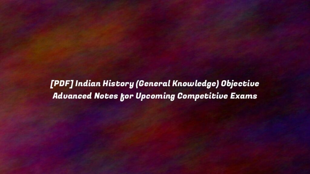 [PDF] Indian History (General Knowledge) Objective Advanced Notes for Upcoming Competitive Exams